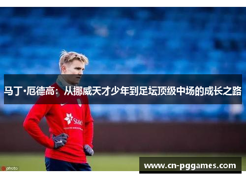马丁·厄德高：从挪威天才少年到足坛顶级中场的成长之路