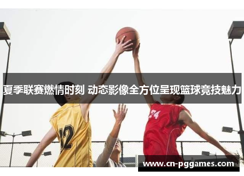 夏季联赛燃情时刻 动态影像全方位呈现篮球竞技魅力