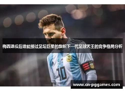 梅西退役后谁能接过足坛巨星的旗帜下一代足球天王的竞争格局分析