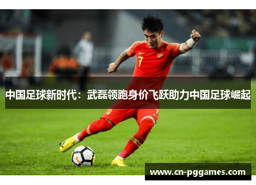中国足球新时代：武磊领跑身价飞跃助力中国足球崛起