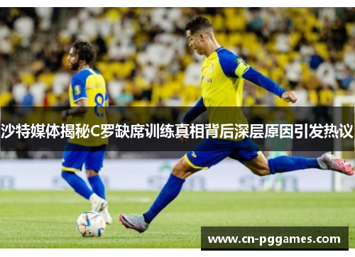 沙特媒体揭秘C罗缺席训练真相背后深层原因引发热议