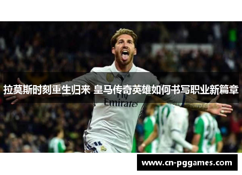 拉莫斯时刻重生归来 皇马传奇英雄如何书写职业新篇章
