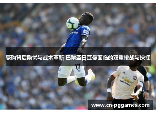 豪购背后隐忧与战术革新 巴黎圣日耳曼面临的双重挑战与抉择