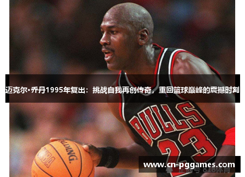 迈克尔·乔丹1995年复出：挑战自我再创传奇，重回篮球巅峰的震撼时刻